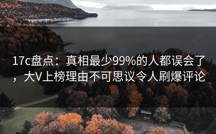 17c盘点：真相最少99%的人都误会了，大V上榜理由不可思议令人刷爆评论