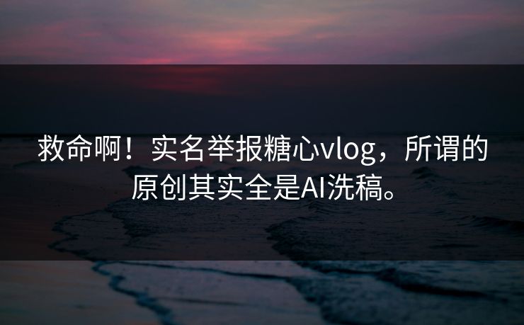 救命啊！实名举报糖心vlog，所谓的原创其实全是AI洗稿。