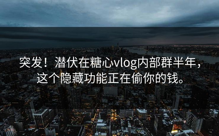 突发！潜伏在糖心vlog内部群半年，这个隐藏功能正在偷你的钱。