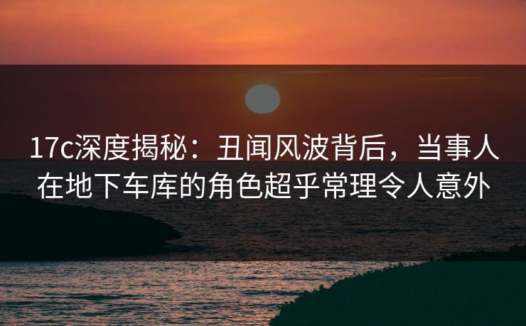 17c深度揭秘：丑闻风波背后，当事人在地下车库的角色超乎常理令人意外