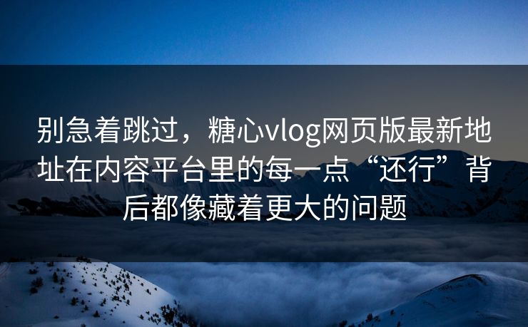 别急着跳过，糖心vlog网页版最新地址在内容平台里的每一点“还行”背后都像藏着更大的问题