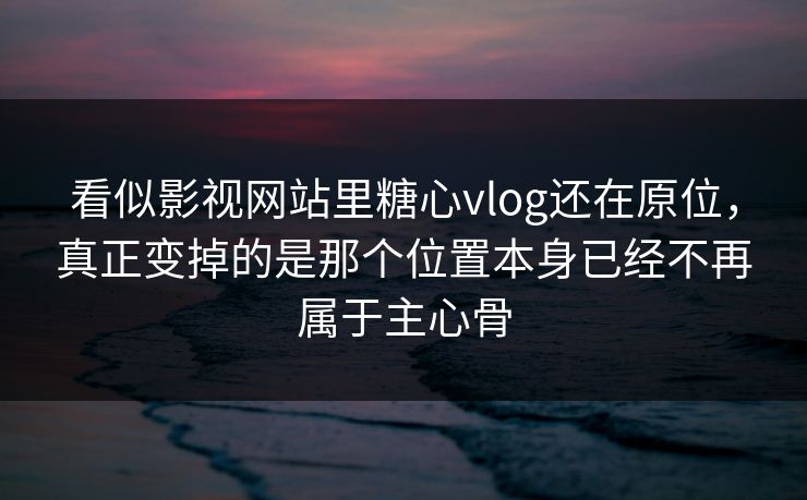 看似影视网站里糖心vlog还在原位，真正变掉的是那个位置本身已经不再属于主心骨