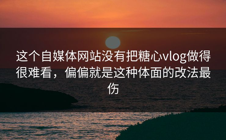 这个自媒体网站没有把糖心vlog做得很难看，偏偏就是这种体面的改法最伤