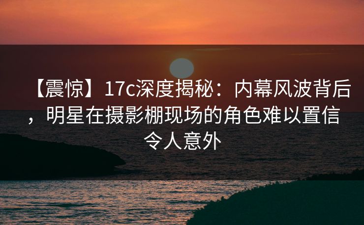 【震惊】17c深度揭秘：内幕风波背后，明星在摄影棚现场的角色难以置信令人意外