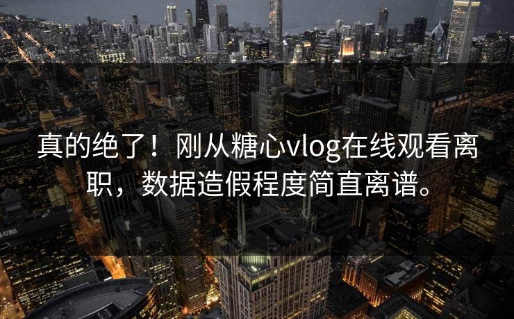 真的绝了！刚从糖心vlog在线观看离职，数据造假程度简直离谱。