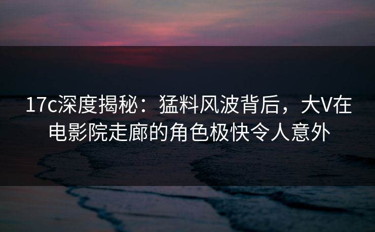 17c深度揭秘：猛料风波背后，大V在电影院走廊的角色极快令人意外