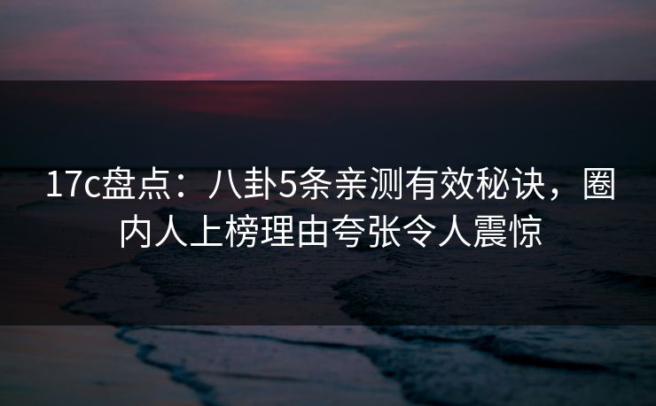 17c盘点：八卦5条亲测有效秘诀，圈内人上榜理由夸张令人震惊