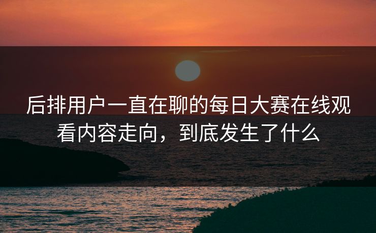 后排用户一直在聊的每日大赛在线观看内容走向，到底发生了什么