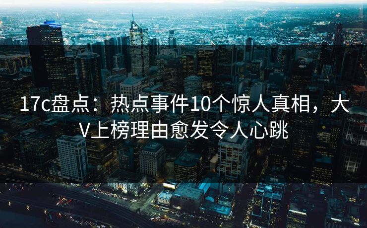 17c盘点：热点事件10个惊人真相，大V上榜理由愈发令人心跳
