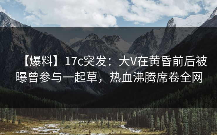 【爆料】17c突发：大V在黄昏前后被曝曾参与一起草，热血沸腾席卷全网