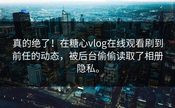 真的绝了！在糖心vlog在线观看刷到前任的动态，被后台偷偷读取了相册隐私。