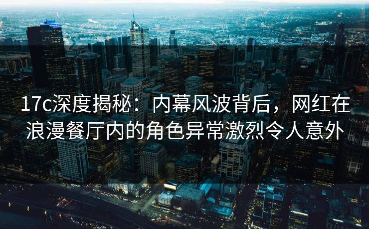 17c深度揭秘：内幕风波背后，网红在浪漫餐厅内的角色异常激烈令人意外