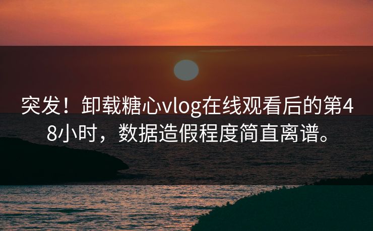 突发！卸载糖心vlog在线观看后的第48小时，数据造假程度简直离谱。