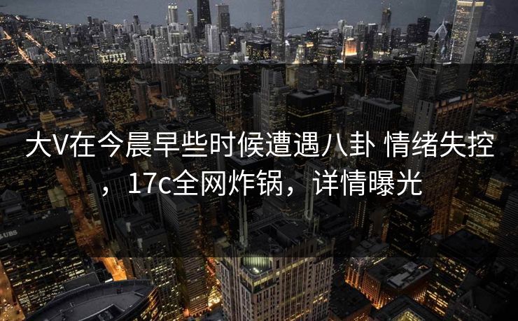 大V在今晨早些时候遭遇八卦 情绪失控，17c全网炸锅，详情曝光