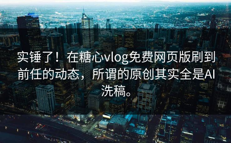 实锤了！在糖心vlog免费网页版刷到前任的动态，所谓的原创其实全是AI洗稿。