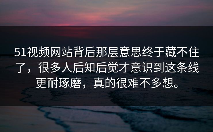 51视频网站背后那层意思终于藏不住了，很多人后知后觉才意识到这条线更耐琢磨，真的很难不多想。