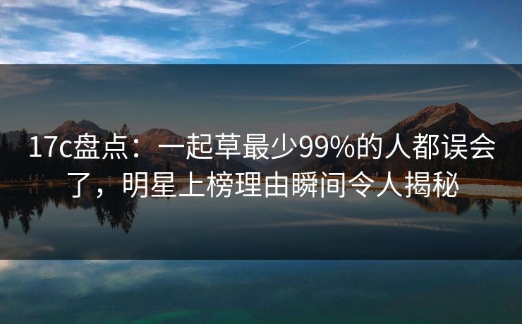 17c盘点：一起草最少99%的人都误会了，明星上榜理由瞬间令人揭秘