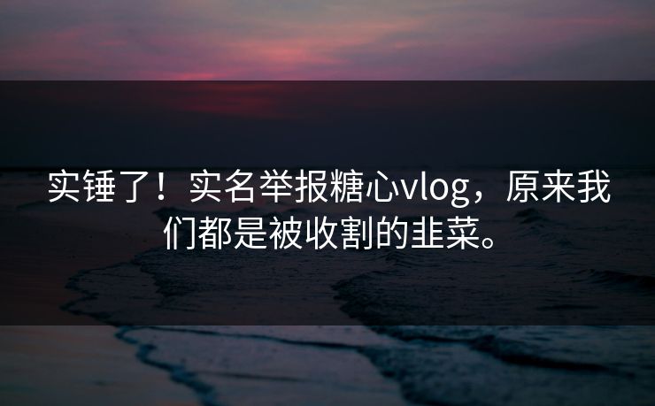 实锤了！实名举报糖心vlog，原来我们都是被收割的韭菜。
