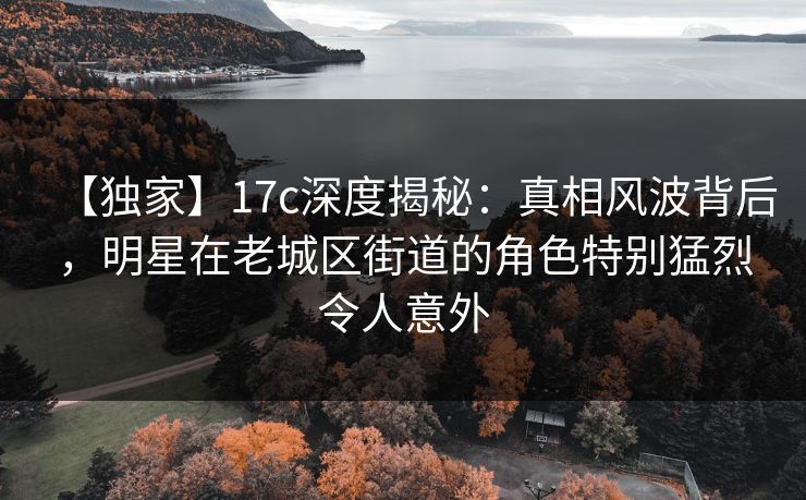 【独家】17c深度揭秘：真相风波背后，明星在老城区街道的角色特别猛烈令人意外