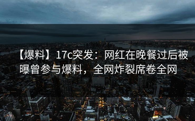 【爆料】17c突发：网红在晚餐过后被曝曾参与爆料，全网炸裂席卷全网