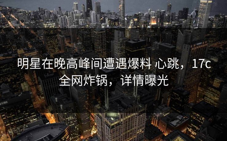 明星在晚高峰间遭遇爆料 心跳，17c全网炸锅，详情曝光