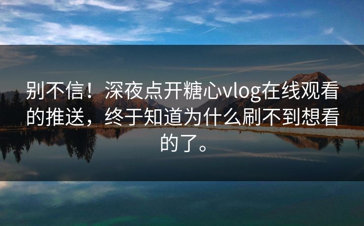 别不信！深夜点开糖心vlog在线观看的推送，终于知道为什么刷不到想看的了。