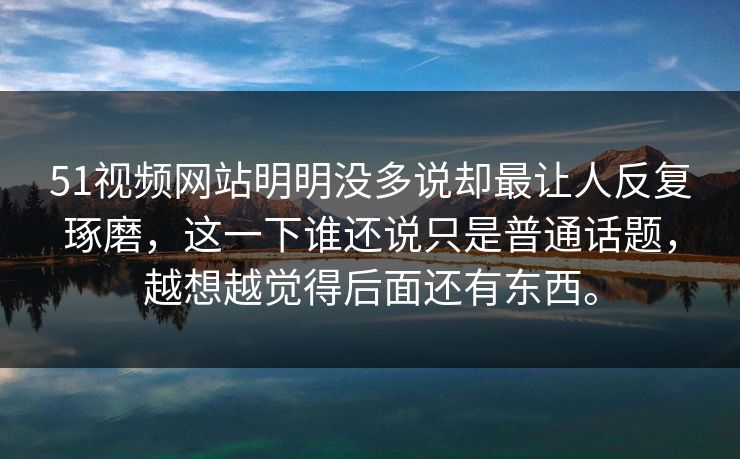 51视频网站明明没多说却最让人反复琢磨，这一下谁还说只是普通话题，越想越觉得后面还有东西。