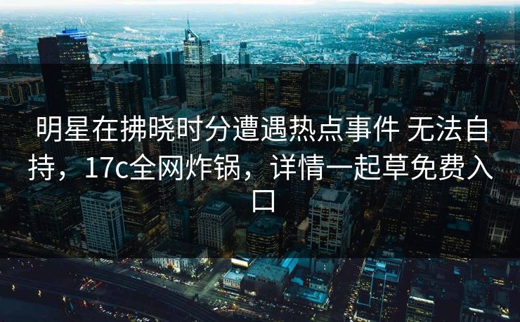 明星在拂晓时分遭遇热点事件 无法自持，17c全网炸锅，详情一起草免费入口