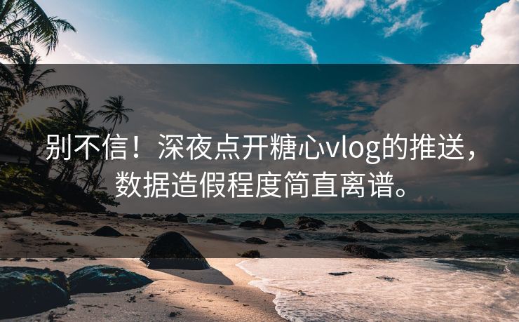 别不信！深夜点开糖心vlog的推送，数据造假程度简直离谱。