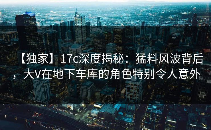 【独家】17c深度揭秘：猛料风波背后，大V在地下车库的角色特别令人意外