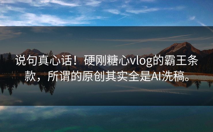 说句真心话！硬刚糖心vlog的霸王条款，所谓的原创其实全是AI洗稿。