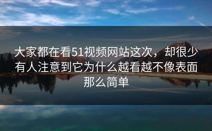 大家都在看51视频网站这次，却很少有人注意到它为什么越看越不像表面那么简单