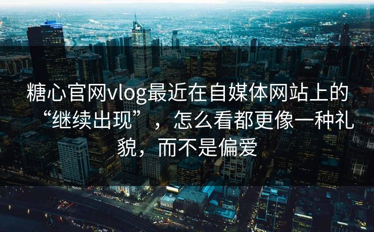 糖心官网vlog最近在自媒体网站上的“继续出现”，怎么看都更像一种礼貌，而不是偏爱