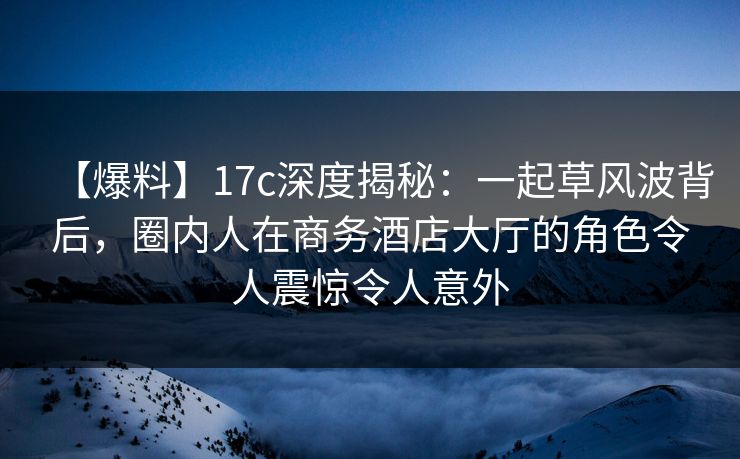 【爆料】17c深度揭秘：一起草风波背后，圈内人在商务酒店大厅的角色令人震惊令人意外