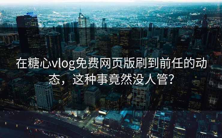 在糖心vlog免费网页版刷到前任的动态，这种事竟然没人管？