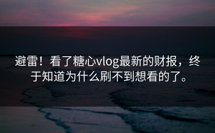 避雷！看了糖心vlog最新的财报，终于知道为什么刷不到想看的了。