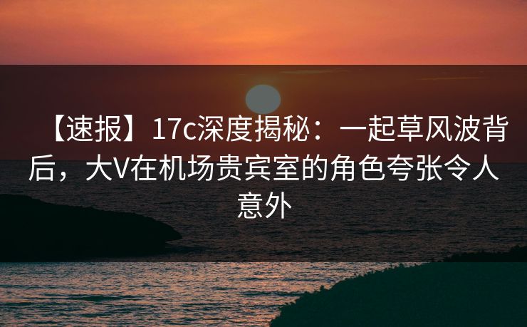 【速报】17c深度揭秘：一起草风波背后，大V在机场贵宾室的角色夸张令人意外