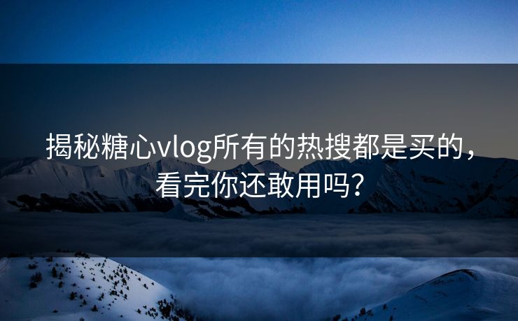 揭秘糖心vlog所有的热搜都是买的，看完你还敢用吗？