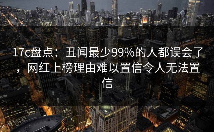 17c盘点：丑闻最少99%的人都误会了，网红上榜理由难以置信令人无法置信