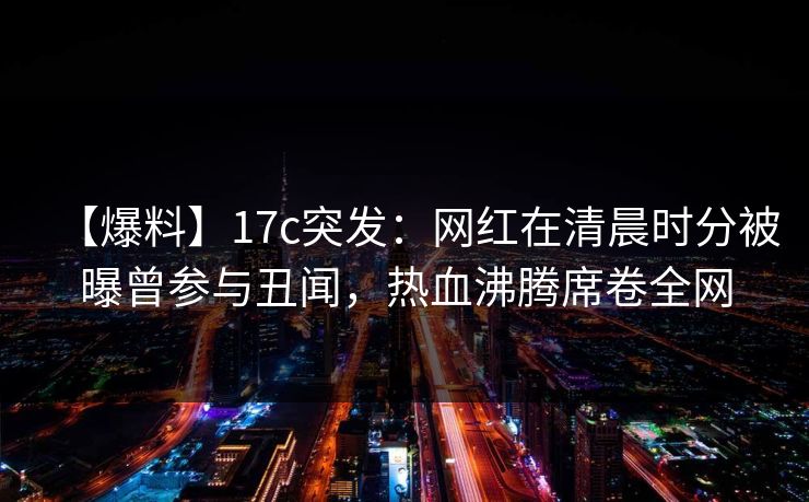 【爆料】17c突发：网红在清晨时分被曝曾参与丑闻，热血沸腾席卷全网