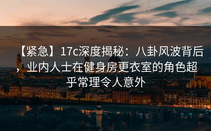 【紧急】17c深度揭秘：八卦风波背后，业内人士在健身房更衣室的角色超乎常理令人意外