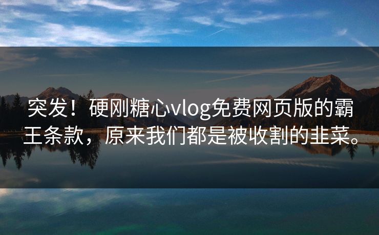 突发！硬刚糖心vlog免费网页版的霸王条款，原来我们都是被收割的韭菜。