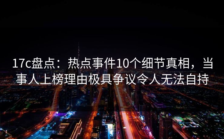 17c盘点：热点事件10个细节真相，当事人上榜理由极具争议令人无法自持