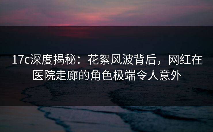 17c深度揭秘：花絮风波背后，网红在医院走廊的角色极端令人意外