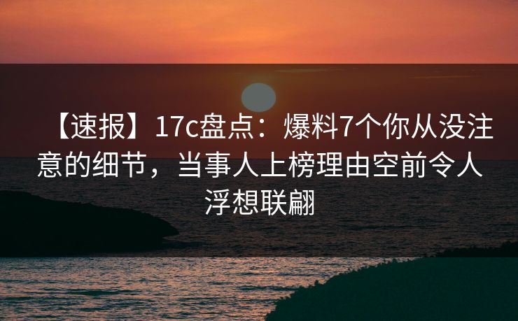 【速报】17c盘点：爆料7个你从没注意的细节，当事人上榜理由空前令人浮想联翩