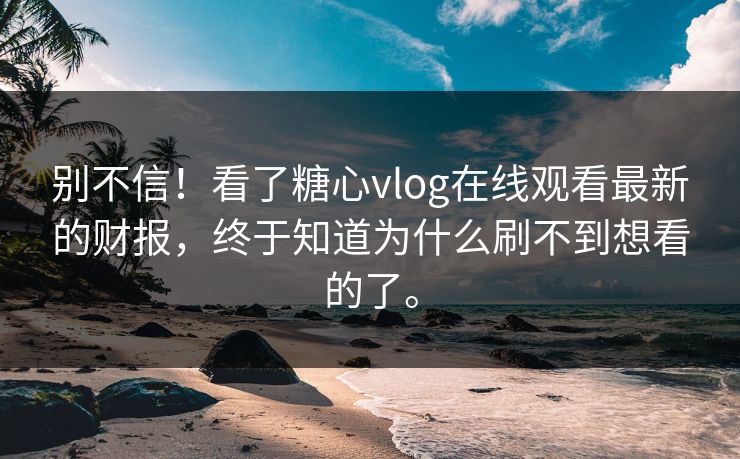 别不信！看了糖心vlog在线观看最新的财报，终于知道为什么刷不到想看的了。
