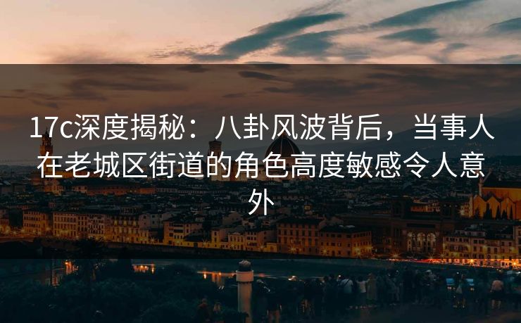 17c深度揭秘：八卦风波背后，当事人在老城区街道的角色高度敏感令人意外