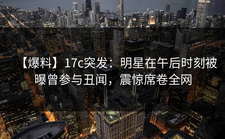 【爆料】17c突发：明星在午后时刻被曝曾参与丑闻，震惊席卷全网