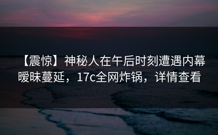 【震惊】神秘人在午后时刻遭遇内幕 暧昧蔓延，17c全网炸锅，详情查看