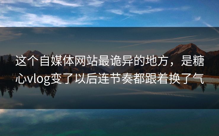 这个自媒体网站最诡异的地方，是糖心vlog变了以后连节奏都跟着换了气